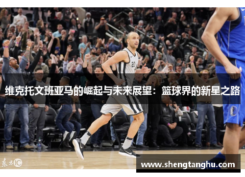 维克托文班亚马的崛起与未来展望：篮球界的新星之路